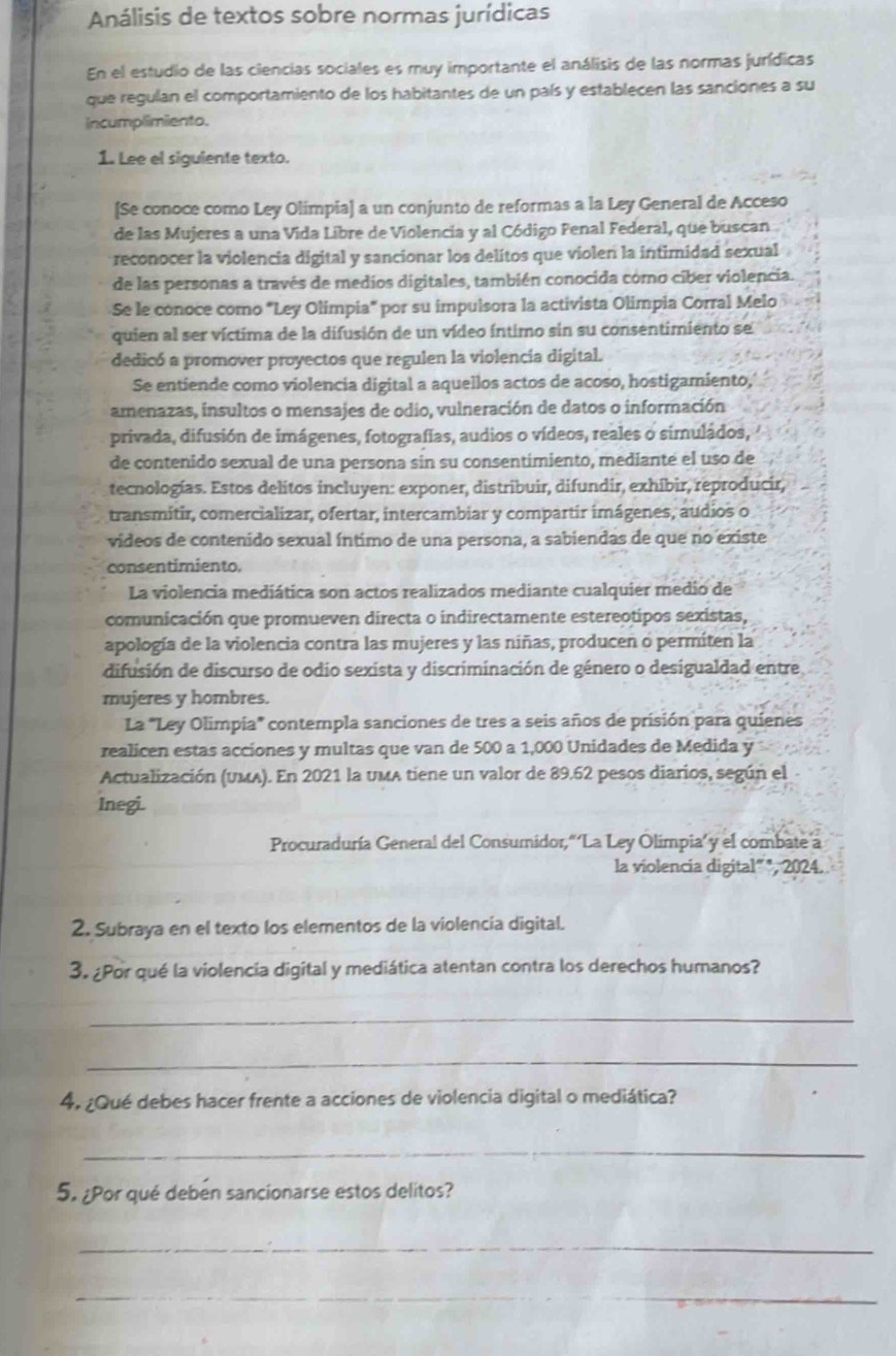 Análisis de textos sobre normas jurídicas
En el estudio de las ciencias sociales es muy importante el análisis de las normas jurídicas
que regulan el comportamiento de los habitantes de un país y establecen las sanciones a su
incumplimiento.
1. Lee el siguiente texto.
[Se conoce como Ley Olimpia] a un conjunto de reformas a la Ley General de Acceso
de las Mujeres a una Vida Libre de Violencia y al Código Fenal Federal, que buscan
reconocer la violencia digital y sancionar los delitos que violen la intimidad sexual
de las personas a través de medios digitales, también conocida cómo ciber violencia.
Se le conoce como "Ley Olimpia" por su impulsora la activista Olimpia Corral Melo
quien al ser víctima de la difusión de un vídeo íntimo sin su consentimiento se
dedicó a promover proyectos que regulen la violencia digital.
Se entiende como violencia digital a aquellos actos de acoso, hostigamiento,
amenazas, insultos o mensajes de odio, vulneración de datos o información
privada, difusión de imágenes, fotografias, audios o vídeos, reales o simuládos,
de contenido sexual de una persona sin su consentimiento, mediante el uso de
tecnologías. Estos delitos incluyen: exponer, distribuir, difundir, exhibir, reproducir,
transmitir, comercializar, ofertar, intercambiar y compartir imágenes, audios o
videos de contenido sexual íntimo de una persona, a sabiendas de que no existe
consentimiento.
La violencia mediática son actos realizados mediante cualquier medio de
comunicación que promueven directa o indirectamente estereotipos sexistas,
apología de la violencia contra las mujeres y las niñas, producen o permiten la
difusión de discurso de odio sexista y discriminación de género o desigualdad entre
mujeres y hombres.
La "Ley Olimpia" contempla sanciones de tres a seis años de prisión para quienes
realicen estas acciones y multas que van de 500 a 1,000 Unidades de Medida y
Actualización (UMA). En 2021 la UMA tiene un valor de 89.62 pesos diarios, según el
Inegi.
Procuraduría General del Consumidor,“ ‘La Ley Olimpia’ y el combate a
la violencia digital" ", 2024.
2. Subraya en el texto los elementos de la violencía digital.
3. ¿Por qué la violencia digital y mediática atentan contra los derechos humanos?
_
_
4. ¿Qué debes hacer frente a acciones de violencia digital o mediática?
_
5. ¿Por qué debén sancionarse estos delitos?
_
_