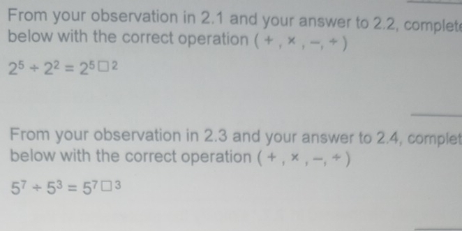 From your observation in 2.1 and your answer to 2.2, complet 
below with the correct operation (+,* ,-,/ )
2^5/ 2^2=2^5□^2
From your observation in 2.3 and your answer to 2.4, complet 
below with the correct operation (+,* ,-,/ )
5^7/ 5^3=5^7□^3