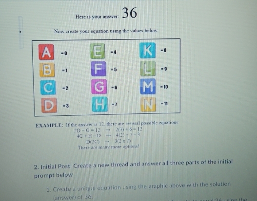 Here is your answer: 36
Now create your equation using the values below:
EXAMPLE: If the answer is 12, there are several possible equations
2D-G=12to 2(3)+6=12
4C+H-Dto 4(2)+7-3
D(2C)to 3(2* 2)
There are many more options'
2. Initial Post: Create a new thread and answer all three parts of the initial
prompt below
1. Create a unique equation using the graphic above with the solution
(answer) of 36. K using the