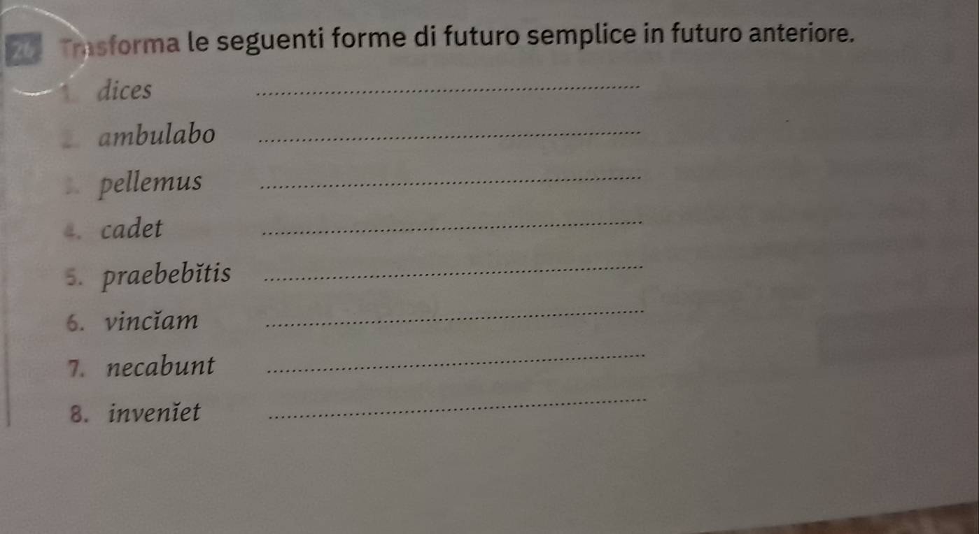 Tasforma le seguenti forme di futuro semplice in futuro anteriore. 
↑ dices 
_ 
€£ambulabo_ 
=£ pellemus_ 
4. cadet 
_ 
s. praebebǐtis 
_ 
6. vincĭam 
_ 
7. necabunt 
_ 
8. invenĭet 
_