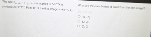 The rule R_0,90°oT_-1,1(x,y) is applied to △ BCD to What are the coordinates of point B on the pre-image?
produce △ B°C'D'' , Point B'' of the final image is at (-4,1). (-2,-5)
(0,-5)
(2,3)
(5,0)