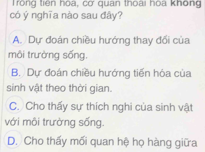 Trong tiên hòa, cơ quan thoai hoa không
có ý nghĩa nào sau đây?
A. Dự đoán chiều hướng thay đổi của
môi trường sống.
B. Dự đoán chiều hướng tiến hóa của
sinh vật theo thời gian.
C. Cho thấy sự thích nghi của sinh vật
với môi trường sống.
D. Cho thấy mối quan hệ họ hàng giữa