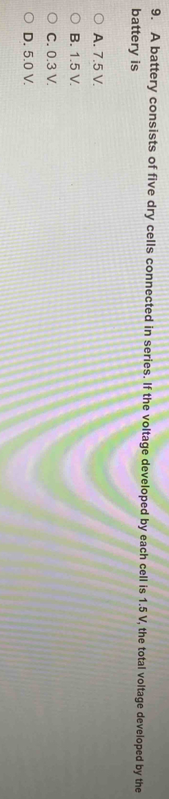 A battery consists of five dry cells connected in series. If the voltage developed by each cell is 1.5 V, the total voltage developed by the
battery is
A. 7.5 V.
B. 1.5 V.
C. 0.3 V.
D. 5.0 V.