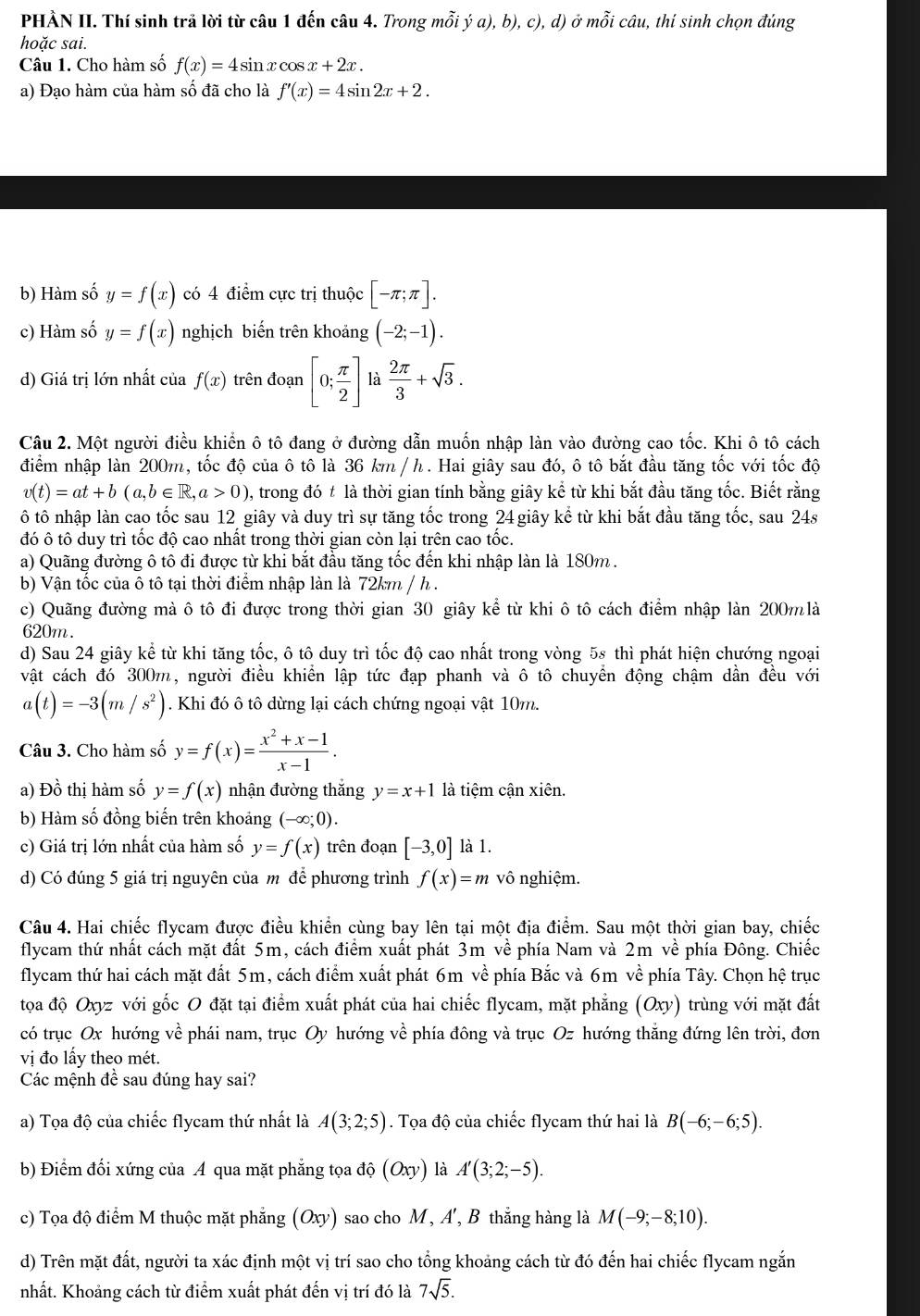 PHẢN II. Thí sinh trả lời từ câu 1 đến câu 4. Trong mỗi ý a), b), c), d) ở mỗi câu, thí sinh chọn đúng
hoặc sai.
Câu 1. Cho hàm số f(x)=4sin xcos x+2x.
a) Đạo hàm của hàm số đã cho là f'(x)=4sin 2x+2.
b) Hàm số y=f(x) có 4 điểm cực trị thuộc [-π ;π ].
c) Hàm số y=f(x) nghịch biến trên khoảng (-2;-1).
d) Giá trị lớn nhất của f(x) trên đoạn [0; π /2 ] là  2π /3 +sqrt(3).
Câu 2. Một người điều khiển ô tô đang ở đường dẫn muốn nhập làn vào đường cao tốc. Khi ô tô cách
điểm nhập làn 200m, tốc độ của ô tô là 36 km / h. Hai giây sau đó, ô tô bắt đầu tăng tốc với tốc độ
v(t)=at+b(a,b∈ R,a>0) , trong đó t là thời gian tính bằng giây kể từ khi bắt đầu tăng tốc. Biết rằng
ô tô nhập làn cao tốc sau 12 giây và duy trì sự tăng tốc trong 24 giây kể từ khi bắt đầu tăng tốc, sau 24s
đó ô tô duy trì tốc độ cao nhất trong thời gian còn lại trên cao tốc.
a) Quãng đường ô tô đi được từ khi bắt đầu tăng tốc đến khi nhập làn là 180m .
b) Vận tốc của ô tô tại thời điểm nhập làn là 72km / h .
c) Quãng đường mà ô tô đi được trong thời gian 30 giây kể từ khi ô tô cách điểm nhập làn 200m là
620m.
d) Sau 24 giây kể từ khi tăng tốc, ô tô duy trì tốc độ cao nhất trong vòng 5s thì phát hiện chướng ngoại
vật cách đó 300m, người điều khiển lập tức đạp phanh và ô tô chuyển động chậm dần đều với
a(t)=-3(m/s^2). Khi đó ô tô dừng lại cách chứng ngoại vật 10m.
Câu 3. Cho hàm số y=f(x)= (x^2+x-1)/x-1 .
a) Đồ thị hàm số y=f(x) nhận đường thắng y=x+1 là tiệm cận xiên.
b) Hàm số đồng biến trên khoảng (-∈fty ;0).
c) Giá trị lớn nhất của hàm số y=f(x) trên đoạn [-3,0] là 1.
d) Có đúng 5 giá trị nguyên của m để phương trình f(x)=m vô nghiệm.
Câu 4. Hai chiếc flycam được điều khiển cùng bay lên tại một địa điểm. Sau một thời gian bay, chiếc
flycam thứ nhất cách mặt đất 5m, cách điểm xuất phát 3m về phía Nam và 2m về phía Đông. Chiếc
flycam thứ hai cách mặt đất 5m, cách điểm xuất phát 6m về phía Bắc và 6m về phía Tây. Chọn hệ trục
tọa độ Oxyz với gốc O đặt tại điểm xuất phát của hai chiếc flycam, mặt phẳng (Oxy) trùng với mặt đất
có trục Ox hướng về phái nam, trục Oy hướng về phía đông và trục Oz hướng thắng đứng lên trời, đơn
vị đo lấy theo mét.
Các mệnh đề sau đúng hay sai?
a) Tọa độ của chiếc flycam thứ nhất là A(3;2;5). Tọa độ của chiếc flycam thứ hai là B(-6;-6;5).
b) Điểm đối xứng của A qua mặt phẳng tọa độ (Oxy) là A'(3;2;-5).
c) Tọa độ điểm M thuộc mặt phẳng a (Oxy ) sao cho M , A', B thắng hàng là M(-9;-8;10).
d) Trên mặt đất, người ta xác định một vị trí sao cho tổng khoảng cách từ đó đến hai chiếc flycam ngắn
nhất. Khoảng cách từ điểm xuất phát đến vị trí đó là 7sqrt(5).