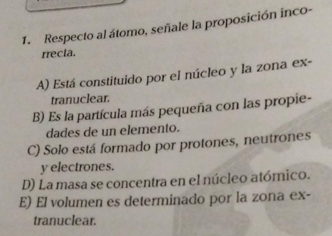 Respecto al átomo, señale la proposición inco-
rrecta.
A) Está constituido por el núcleo y la zona ex-
tranuclear.
B) Es la partícula más pequeña con las propie-
dades de un elemento.
C) Solo está formado por protones, neutrones
y electrones.
D) La masa se concentra en el núcleo atómico.
E) El volumen es determinado por la zona ex-
tranuclear.