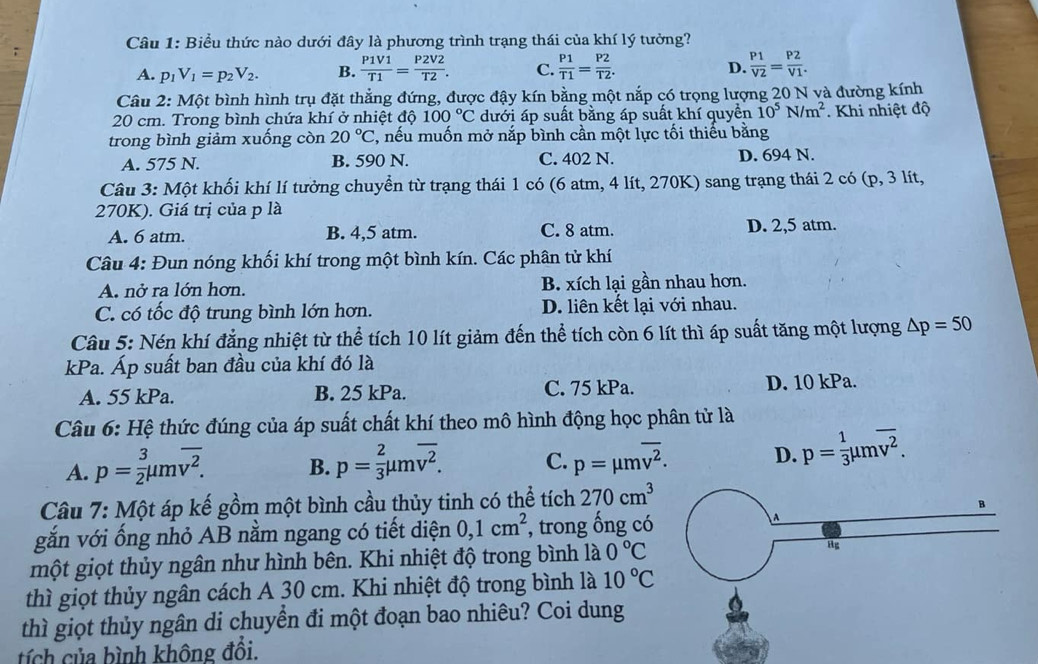 Biểu thức nào dưới đây là phương trình trạng thái của khí lý tưởng?
A. p_1V_1=p_2V_2. B.  P1V1/T1 = P2V2/T2 . C.  P1/T1 = P2/T2 . D.  P1/V2 = P2/V1 .
Câu 2: Một bình hình trụ đặt thẳng đứng, được đậy kín bằng một nắp có trọng lượng 20 N và đường kính
20 cm. Trong bình chứa khí ở nhiệt độ 100°C dưới áp suất bằng áp suất khí quyền 10^5N/m^2. Khi nhiệt độ
trong bình giảm xuống còn 20°C , nếu muốn mở nắp bình cần một lực tối thiếu bằng
A. 575 N. B. 590 N. C. 402 N. D. 694 N.
Câu 3: Một khối khí lí tưởng chuyển từ trạng thái 1 có (6 atm, 4 lít, 270K) sang trạng thái 2 có (p, 3 lít,
270K). Giá trị của p là
A. 6 atm. B. 4,5 atm. C. 8 atm. D. 2,5 atm.
Câu 4: Đun nóng khối khí trong một bình kín. Các phân tử khí
A. nở ra lớn hơn. B. xích lại gần nhau hơn.
C. có tốc độ trung bình lớn hơn. D. liên kết lại với nhau.
Câu 5: Nén khí đẳng nhiệt từ thể tích 10 lít giảm đến thể tích còn 6 lít thì áp suất tăng một lượng △ p=50
kPa. Áp suất ban đầu của khí đó là
A. 55 kPa. B. 25 kPa. C. 75 kPa. D. 10 kPa.
Câu 6: Hệ thức đúng của áp suất chất khí theo mô hình động học phân tử là
A. p= 3/2 mu moverline v^2. B. p= 2/3 mu moverline v^2. C. p=mu moverline v^2. D. p= 1/3 mu moverline v^2.
Câu 7: Một áp kế gồm một bình cầu thủy tinh có thể tich270cm^3
4
gắn với ống nhỏ AB nằm ngang có tiết diện 0,1cm^2 , trong ống có
một giọt thủy ngân như hình bên. Khi nhiệt độ trong bình là 0°C Hg
thì giọt thủy ngân cách A 30 cm. Khi nhiệt độ trong bình là 10°C
thì giọt thủy ngân di chuyển đi một đoạn bao nhiêu? Coi dung
tích của bình không đổi.