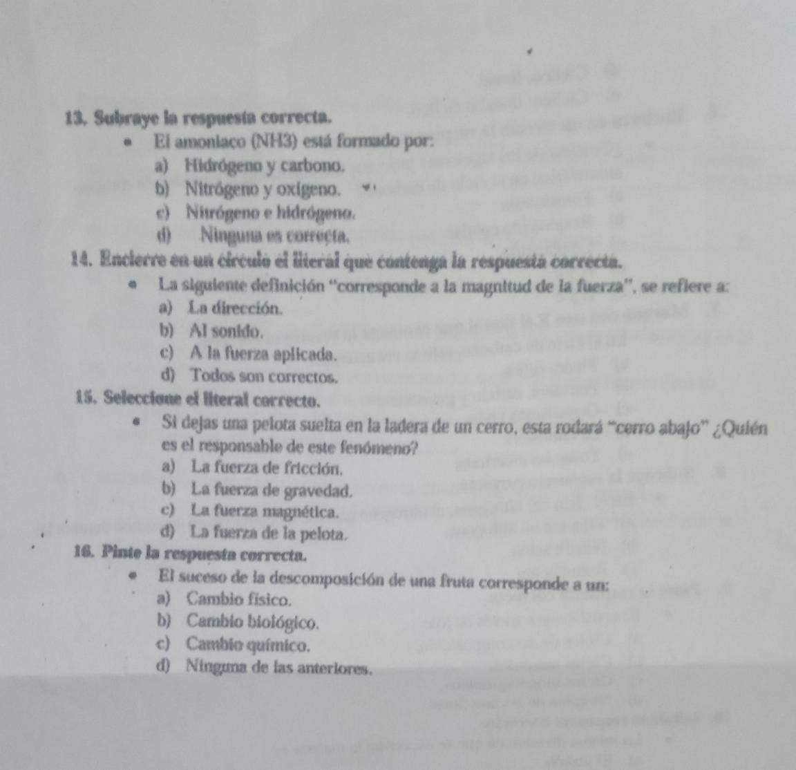 Subraye la respuesta correcta.
* El amoniaco (NH3) está formado por:
a) Hidrógeno y carbono.
b) Nitrógeno y oxígeno.
c) Nitrógeno e hidrógeno.
d) Ninguna es correçta.
14. Encierre en un círculó el literal que contenga la respuestá correcta.
# La siguiente definición ''corresponde a la magnitud de la fuerza'', se refiere a:
a) La dirección.
b) Al sonido.
c) A la fuerza aplicada.
d) Todos son correctos.
15. Seleccione el literal correcto.
Si dejas una pelota suelta en la ladera de un cerro, esta rodará “cerro abajo” ¿Quién
es el responsable de este fenómeno?
a) La fuerza de fricción.
b) La fuerza de gravedad.
c) La fuerza magnética.
d) La fuerza de la pelota.
16. Pinte la respuesta correcta.
El suceso de la descomposición de una fruta corresponde a un:
a) Cambio físico.
b) Cambio biológico.
c) Cambio químico.
d) Ninguna de las anteriores.