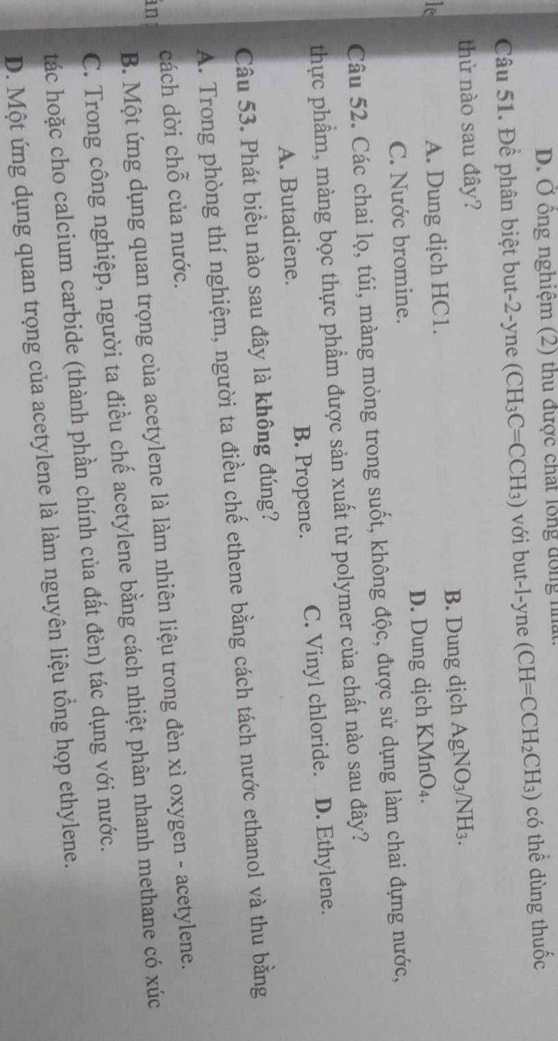 D. Ở ông nghiệm (2) thu được chất lông đồng nất
Câu 51. Để phân biệt but -2 -yne (CH_3C=CCH_3) ) với but-l-yne (CH=CCH_2CH_3) có thể dùng thuốc
thử nào sau đây?
le A. Dung dịch HC1. B. Dung dịch AgNO_3/NH_3.
C. Nước bromine. D. Dung dịch K MnO_4. 
Câu 52. Các chai lọ, túi, màng mỏng trong suốt, không độc, được sử dụng làm chai đựng nước,
thực phẩm, màng bọc thực phẩm được sản xuất từ polymer của chất nào sau đây?
A. Butadiene. B. Propene. C. Vinyl chloride. D. Ethylene.
Câu 53. Phát biểu nào sau đây là không đúng?
A. Trong phòng thí nghiệm, người ta điều chế ethene bằng cách tách nước ethanol và thu bằng
cách dời chỗ của nước.
B. Một ứng dụng quan trọng của acetylene là làm nhiên liệu trong đèn xì oxygen - acetylene.
in
C. Trong công nghiệp, người ta điều chế acetylene bằng cách nhiệt phân nhanh methane có xúc
tác hoặc cho calcium carbide (thành phần chính của đất đèn) tác dụng với nước.
D. Một ứng dụng quan trọng của acetylene là làm nguyên liệu tổng họp ethylene.