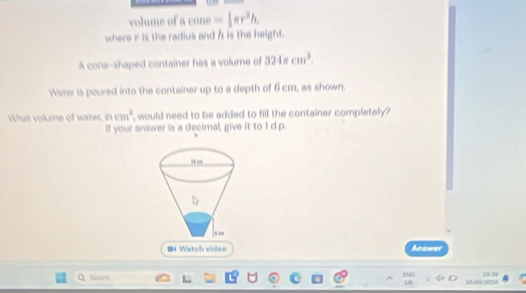 volume of a cone =frac r^π r^9h, 
where iis the radius and h is the height. 
A cone-shaped container has a volume of 324π cm^3. 
Harer is poured into the container up to a depth of 6cm, as shown. 
What volume of water mcm^3 , would need to be added to fill the container completely ? 
If your answer is a decimal, give it to I d.p. 
# Watch video Answer 
39 
UK 16/54 1924