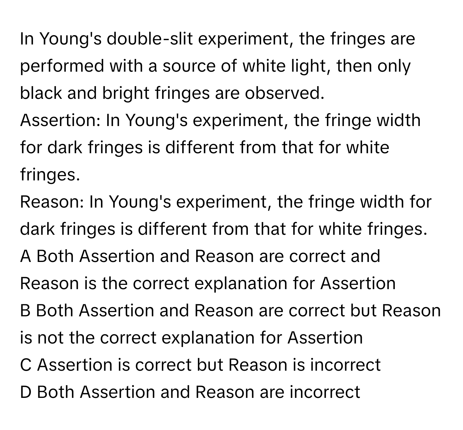 In Young's double-slit experiment, the fringes are performed with a source of white light, then only black and bright fringes are observed. 
Assertion: In Young's experiment, the fringe width for dark fringes is different from that for white fringes.
Reason: In Young's experiment, the fringe width for dark fringes is different from that for white fringes.
A Both Assertion and Reason are correct and Reason is the correct explanation for Assertion
B Both Assertion and Reason are correct but Reason is not the correct explanation for Assertion
C Assertion is correct but Reason is incorrect
D Both Assertion and Reason are incorrect