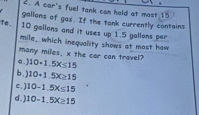 A car's fuel tank can hold at most 15
gallons of gas. If the tank currently contains
te. 10 gallons and it uses up 1.5 gallons per
mile, which inequality shows at most how
many miles, x the car can travel?
a.) 10+1.5X≤ 15
b . ) 10+1.5X≥ 15
c.) 10-1.5X≤ 15
d.) 10-1.5X≥ 15