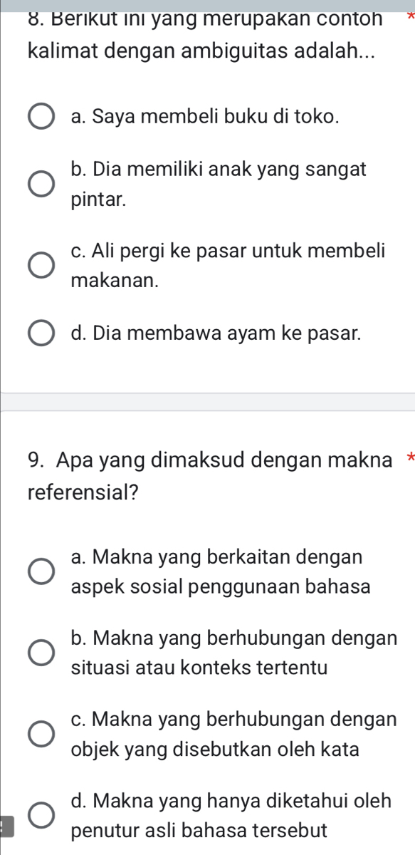 Berıkut ını yang merupakan contoh
kalimat dengan ambiguitas adalah...
a. Saya membeli buku di toko.
b. Dia memiliki anak yang sangat
pintar.
c. Ali pergi ke pasar untuk membeli
makanan.
d. Dia membawa ayam ke pasar.
9. Apa yang dimaksud dengan makna *
referensial?
a. Makna yang berkaitan dengan
aspek sosial penggunaan bahasa
b. Makna yang berhubungan dengan
situasi atau konteks tertentu
c. Makna yang berhubungan dengan
objek yang disebutkan oleh kata
d. Makna yang hanya diketahui oleh
penutur asli bahasa tersebut