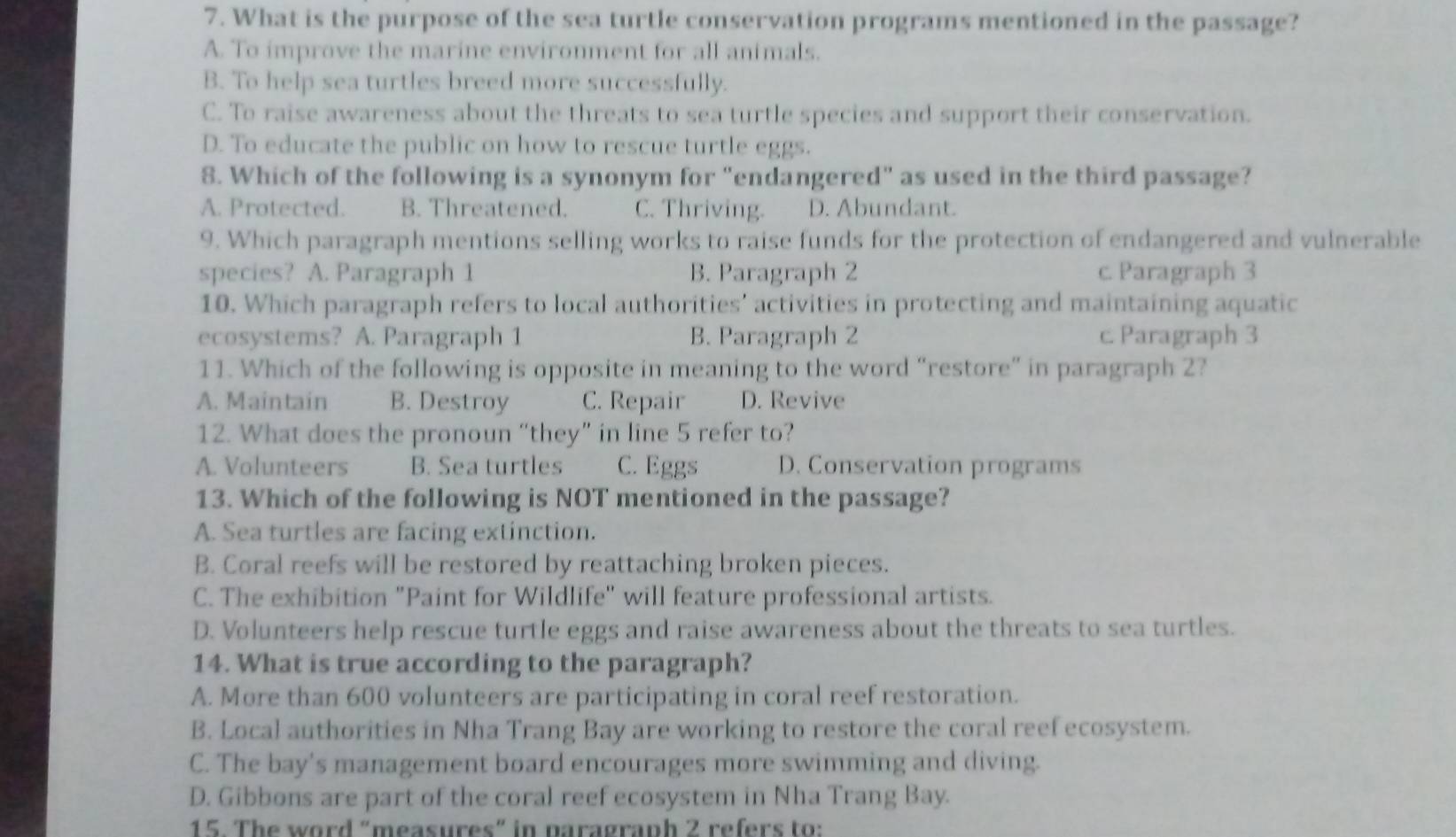 What is the purpose of the sea turtle conservation programs mentioned in the passage?
A. To improve the marine environment for all animals.
B. To help sea turtles breed more successfully.
C. To raise awareness about the threats to sea turtle species and support their conservation.
D. To educate the public on how to rescue turtle eggs.
8. Which of the following is a synonym for "endangered" as used in the third passage?
A. Protected. B. Threatened. C. Thriving. D. Abundant.
9. Which paragraph mentions selling works to raise funds for the protection of endangered and vulnerable
species? A. Paragraph 1 B. Paragraph 2 c. Paragraph 3
10. Which paragraph refers to local authorities' activities in protecting and maintaining aquatic
ecosystems? A. Paragraph 1 B. Paragraph 2 c. Paragraph 3
11. Which of the following is opposite in meaning to the word "restore" in paragraph 2?
A. Maintain B. Destroy C. Repair D. Revive
12. What does the pronoun “they” in line 5 refer to?
A. Volunteers B. Sea turtles C. Eggs D. Conservation programs
13. Which of the following is NOT mentioned in the passage?
A. Sea turtles are facing extinction.
B. Coral reefs will be restored by reattaching broken pieces.
C. The exhibition "Paint for Wildlife" will feature professional artists.
D. Volunteers help rescue turtle eggs and raise awareness about the threats to sea turtles.
14. What is true according to the paragraph?
A. More than 600 volunteers are participating in coral reef restoration.
B. Local authorities in Nha Trang Bay are working to restore the coral reef ecosystem.
C. The bay's management board encourages more swimming and diving.
D. Gibbons are part of the coral reef ecosystem in Nha Trang Bay.
15. The word "measures" in paragraph 2 refers to: