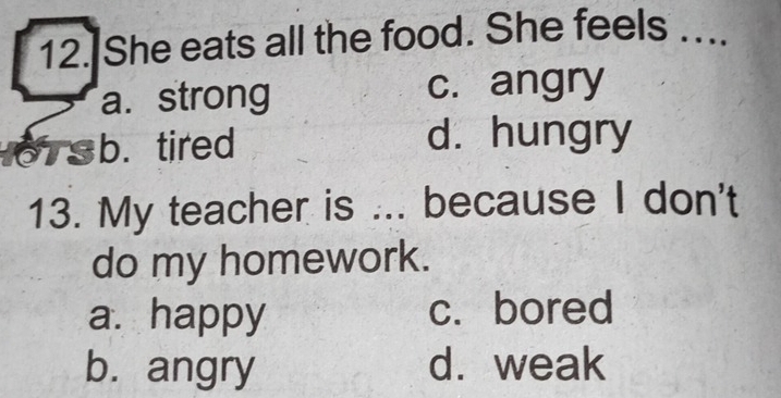 She eats all the food. She feels …...
a. strong c. angry
b.tired
d. hungry
13. My teacher is ... because I don't
do my homework.
a. happy c. bored
b. angry d. weak