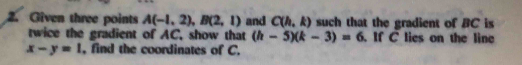 Given three points A(-1,2), B(2,1) and C(h,k) such that the gradient of BC is 
twice the gradient of AC, show that (h-5)(k-3)=6. If C lies on the line
x-y=1 , find the coordinates of C.