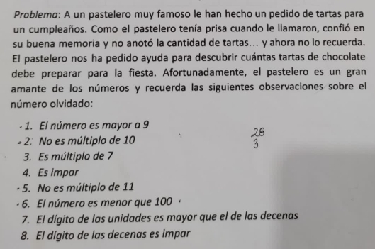 Problemø: A un pastelero muy famoso le han hecho un pedido de tartas para 
un cumpleaños. Como el pastelero tenía prisa cuando le llamaron, confió en 
su buena memoria y no anotó la cantidad de tartas... y ahora no lo recuerda. 
El pastelero nos ha pedido ayuda para descubrir cuántas tartas de chocolate 
debe preparar para la fiesta. Afortunadamente, el pastelero es un gran 
amante de los números y recuerda las siguientes observaciones sobre el 
número olvidado: 
1. El número es mayor a 9
2. No es múltiplo de 10
3. Es múltiplo de 7
4. Es impar 
5. No es múltiplo de 11
6. El número es menor que 100
7. El dígito de las unidades es mayor que el de las decenas 
8. El dígito de las decenas es impar