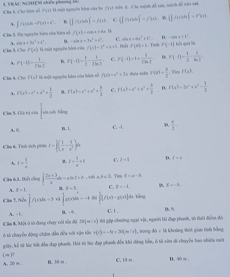 TRÁC NGHIỆM nhiều phương ản:
Câu 1. Cho hàm số F(x) là một nguyên hàm của hs f(x) trên K . Các mệnh đề sau, mệnh đề nào sai.
A. ∈t f(x)dx=F(x)+C. B. (∈t f(x)dx)'=f(x). C. (∈t f(x)dx)'=f'(x). D. (∈t f(x)dx)'=F'(x).
Câu 2. Họ nguyên hàm của hàm số f(x)=cos x+6xld
A. sin x+3x^2+C. B. -sin x+3x^2+C. C. sin x+6x^2+C. D. -sin x+C_1
Câu 3. Cho F(x) là một nguyên hàm của f(x)=2^x+x+1. Biết F(0)=1 、 Tỉnh F(-1) kết quả là.
A. F(-1)= 1/2ln 2 . B. F(-1)= 1/2 - 1/2ln 2 . C. F(-1)=1+ 1/2ln 2 . D. F(-1)= 1/2 - 1/ln 2 .
Câu 4. Cho F(x) là một nguyên hàm của hàm số f(x)=e^x+2x thỏa mãn F(0)= 3/2  、 Tim F(x).
A. F(x)=e^x+x^2+ 1/2  B. F(x)=e^x+x^2+ 5/2  C. F(x)=e^x+x^2+ 3/2  D. F(x)=2e^x+x^2- 1/2 
Câu 5. Giá trị của ∈tlimits _0^((frac π)2)sin xdx bằng
A. 0. B. 1. C、 -1、 D.  π /2 .
Câu 6. Tỉnh tích phân I=∈tlimits _1^(e(frac 1)x- 1/x^2 )dx
B.
A. I= 1/e  I= l/e +1
C. l=1
D. l=e
Câu 6.1. Biết rằng ∈tlimits _1^(2frac 2x+3)xdx=aln 2+b , với a,b∈ Z, Tìm S=a-b.
A. S=1.
B. S=S.
C. S=-1.
D. S=-5.
Câu 7. Nếu ∈tlimits _1^4f(x)dx=5 và ∈tlimits _1^4g(x)dx=-4 thì ∈tlimits _1^4[f(x)-g(x)]dx bằng
A. -1. B. -9 . C.1 、 D. 9.
Câu 8. Một ô tô đang chạy với tốc độ 20(m /s) thì gặp chướng ngại vật, người lái đạp phanh, từ thời điểm đó
6 tô chuyển động chậm dần đều với vận tốc v(t)=-5t+20(m/s) , trong đó z là khoảng thời gian tính bằng
giây, kể từ lúc bắt đầu đạp phanh. Hỏi từ lúc đạp phanh đến khi dừng hẵn, ô tô còn di chuyển bao nhiêu mét
(m )?
A. 20 m . B. 30 m .
C. 10 m . D. 40 m .