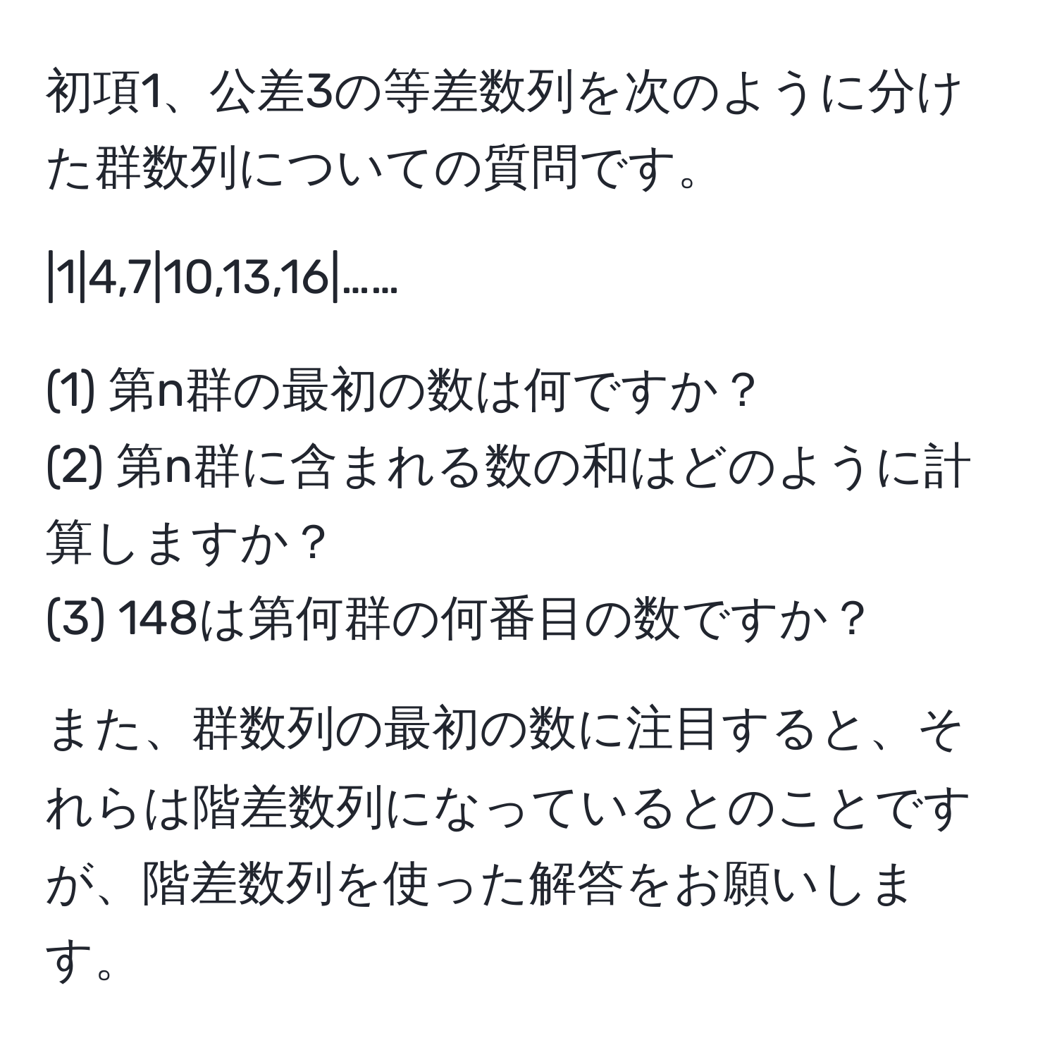 初項1、公差3の等差数列を次のように分けた群数列についての質問です。

|1|4,7|10,13,16|……

(1) 第n群の最初の数は何ですか？  
(2) 第n群に含まれる数の和はどのように計算しますか？  
(3) 148は第何群の何番目の数ですか？

また、群数列の最初の数に注目すると、それらは階差数列になっているとのことですが、階差数列を使った解答をお願いします。