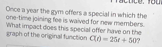 Practice. Youl 
Once a year the gym offers a special in which the 
one-time joining fee is waived for new members. 
What impact does this special offer have on the 
graph of the original function C(t)=25t+50 ?