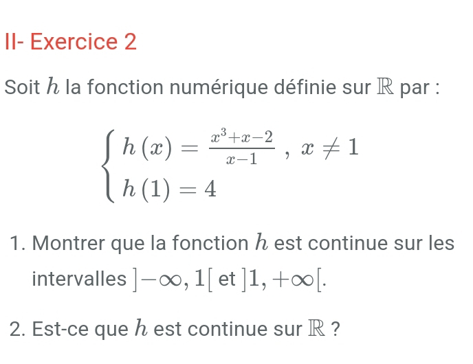 II- Exercice 2 
Soit h la fonction numérique définie sur R par :
beginarrayl h(x)= (x^3+x-2)/x-1 ,x!= 1 h(1)=4endarray.
1. Montrer que la fonction h est continue sur les 
intervalles ]-∈fty ,1[et]1,+∈fty [. 
2. Est-ce que h est continue sur R ?