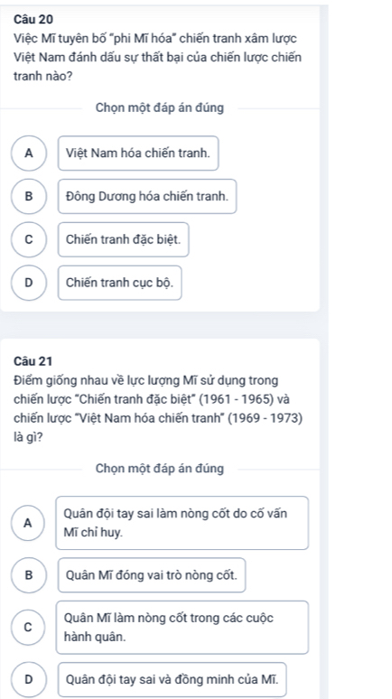 Việc Mĩ tuyên bố "phi Mĩ hóa" chiến tranh xâm lược
Việt Nam đánh dấu sự thất bại của chiến lược chiến
tranh nào?
Chọn một đáp án đúng
A Việt Nam hóa chiến tranh.
B Đông Dương hóa chiến tranh.
C Chiến tranh đặc biệt.
D Chiến tranh cục bộ.
Câu 21
Điểm giống nhau về lực lượng Mĩ sử dụng trong
chiến lược "Chiến tranh đặc biệt" (1961 - 1965) và
chiến lược "Việt Nam hóa chiến tranh" (1969 - 1973)
là gì?
Chọn một đáp án đúng
Quân đội tay sai làm nòng cốt do cố vấn
A Mĩ chỉ huy.
B Quân Mĩ đóng vai trò nòng cốt.
C Quân Mĩ làm nòng cốt trong các cuộc
hành quân.
D Quân đội tay sai và đồng minh của Mĩ.