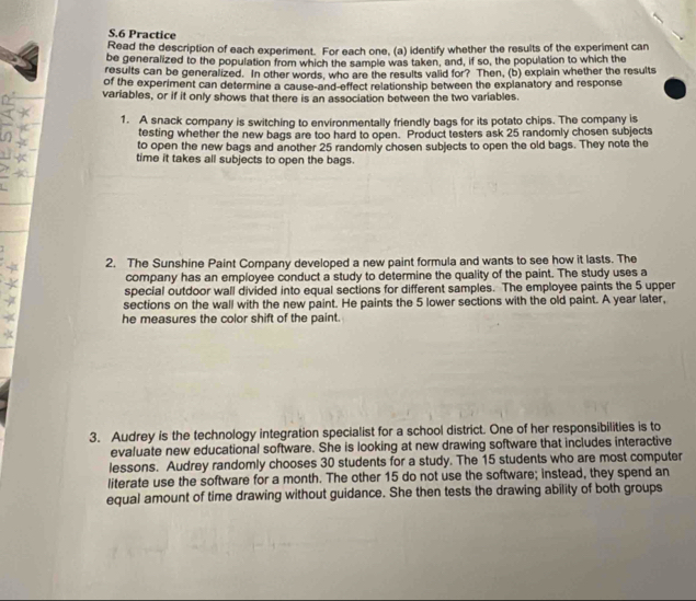 Practice 
Read the description of each experiment. For each one, (a) identify whether the results of the experiment can 
be generalized to the population from which the sample was taken, and, if so, the population to which the 
results can be generalized. In other words, who are the results valid for? Then, (b) explain whether the results 
of the experiment can determine a cause-and-effect relationship between the explanatory and response 
variables, or if it only shows that there is an association between the two variables. 
1. A snack company is switching to environmentally friendly bags for its potato chips. The company is 
testing whether the new bags are too hard to open. Product testers ask 25 randomly chosen subjects 
_ 
to open the new bags and another 25 randomly chosen subjects to open the old bags. They note the 
time it takes all subjects to open the bags. 
T 
2. The Sunshine Paint Company developed a new paint formula and wants to see how it lasts. The 
company has an employee conduct a study to determine the quality of the paint. The study uses a 
special outdoor wall divided into equal sections for different samples. The employee paints the 5 upper 
sections on the wall with the new paint. He paints the 5 lower sections with the old paint. A year later, 
he measures the color shift of the paint. 
3. Audrey is the technology integration specialist for a school district. One of her responsibilities is to 
evaluate new educational software. She is looking at new drawing software that includes interactive 
lessons. Audrey randomly chooses 30 students for a study. The 15 students who are most computer 
literate use the software for a month. The other 15 do not use the software; instead, they spend an 
equal amount of time drawing without guidance. She then tests the drawing ability of both groups