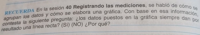 RECUERDA En la sesión 40 Registrando las mediciones, se habló de cómo se 
agrupan los datos y cómo se elabora una gráfica. Con base en esa información, 
contesta la siguiente pregunta: ¿los datos puestos en la gráfica siempre dan por 
_ 
_ 
resultado una línea recta? (Sí) (NO) ¿Por qué?_