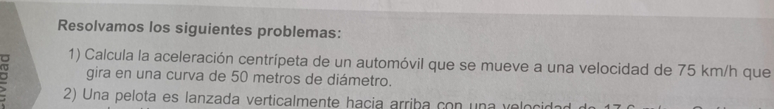 Resolvamos los siguientes problemas: 
1) Calcula la aceleración centrípeta de un automóvil que se mueve a una velocidad de 75 km/h que 
gira en una curva de 50 metros de diámetro. 
2) Una pelota es lanzada verticalmente hacia arriba con una velocid