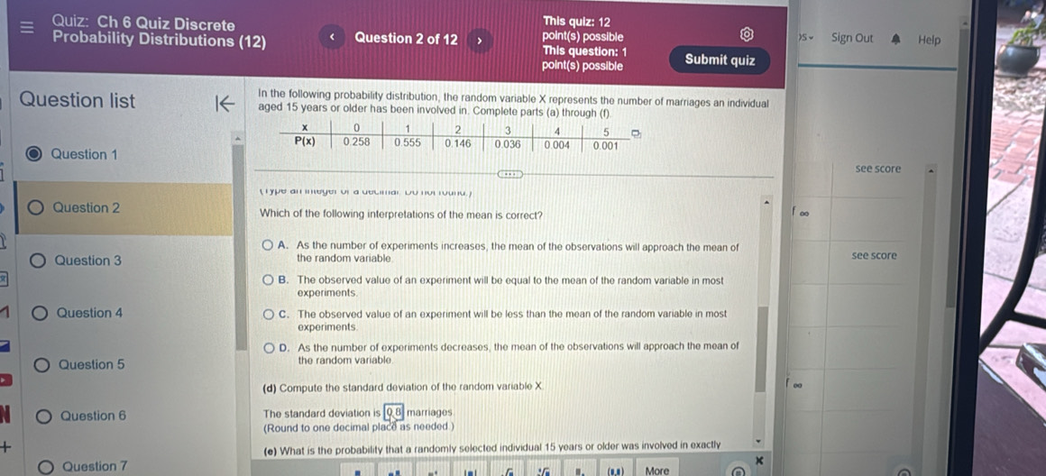 Ch 6 Quiz Discrete This quiz: 12 s Sign Out Help
Probability Distributions (12) < Question 2 of 12 > point(s) possible This question: 1 Submit quiz
point(s) possible
_
_
In the following probability distribution, the random variable X represents the number of marriages an individual
Question list aged 15 years or older has been involved in. Complete parts (a) through (f)
Question 1
see score
(Type an ineger of a decimar. Do not round.)
Question 2 Which of the following interpretations of the mean is correct?
f∞
A. As the number of experiments increases, the mean of the observations will approach the mean of see score
Question 3 the random variable
B. The observed value of an experiment will be equal to the mean of the random variable in most
experiments.
Question 4 C. The observed value of an experiment will be less than the mean of the random variable in most
experiments
D. As the number of experiments decreases, the mean of the observations will approach the mean of
Question 5 the random variable
(d) Compute the standard deviation of the random variable X. f∞
Question 6 The standard deviation is 08 marriages
(Round to one decimal place as needed)

(e) What is the probability that a randomly selected individual 15 years or older was involved in exactly
Question 7 : ". More
C