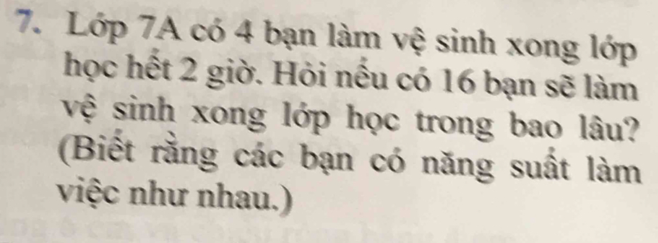 Lớp 7A có 4 bạn làm vệ sinh xong lớp 
học hết 2 giờ. Hỏi nếu có 16 bạn sẽ làm 
vệ sinh xong lớp học trong bao lâu? 
(Biết rằng các bạn có năng suất làm 
việc như nhau.)