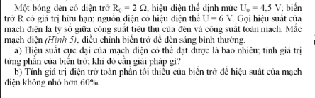 Một bóng đèn có điện trở R_0=2Omega , hiệu điện thể định mức U_0=4,5V biến 
trở R có giá trị hữu hạn; nguồn điện có hiệu điện thể U=6V Gọi hiệu suất của 
mạch điện là tỷ số giữa công suất tiêu thụ của đèn và công suất toàn mạch. Mắc 
mạch điện (Hình 5), điều chỉnh biên trở đề đèn sáng binh thường. 
a) Hiệu suất cực đại của mạch điện có thể đạt được là bao nhiêu; tính giá trị 
từng phần của biến trở; khi đó cần giải pháp gì? 
b) Tính giá trị điện trở toàn phần tối thiểu của biển trở đề hiệu suất của mạch 
diện không nhó hơn 60° n