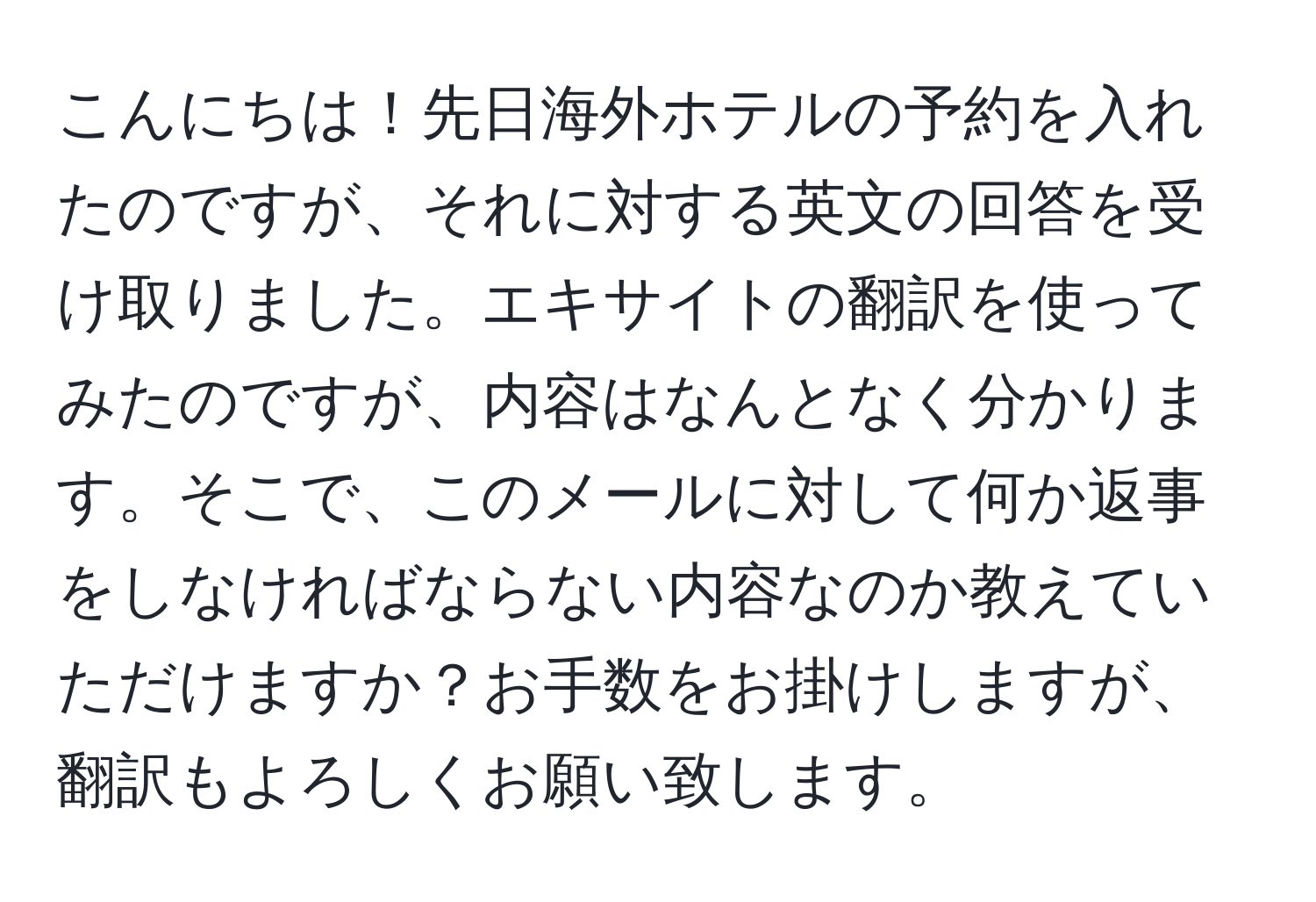 こんにちは！先日海外ホテルの予約を入れたのですが、それに対する英文の回答を受け取りました。エキサイトの翻訳を使ってみたのですが、内容はなんとなく分かります。そこで、このメールに対して何か返事をしなければならない内容なのか教えていただけますか？お手数をお掛けしますが、翻訳もよろしくお願い致します。