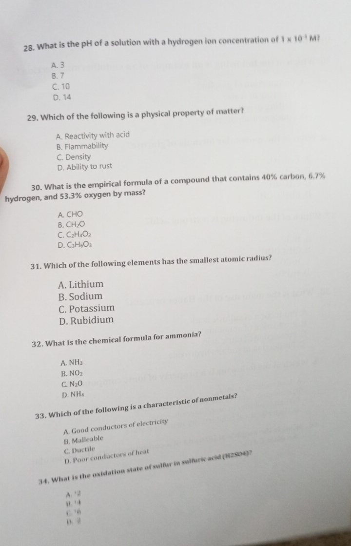 What is the pH of a solution with a hydrogen ion concentration of 1* 10^(-1)M
A. 3
B. 7
C. 10
D. 14
29. Which of the following is a physical property of matter?
A. Reactivity with acid
B. Flammability
C. Density
D. Ability to rust
30. What is the empirical formula of a compound that contains 40% carbon, 6.7%
hydrogen, and 53.3% oxygen by mass?
A. CHO
B. CH_2O
C. C_2H_4O_2
D. C_3H_6O_3
31. Which of the following elements has the smallest atomic radius?
A. Lithium
B. Sodium
C. Potassium
D. Rubidium
32. What is the chemical formula for ammonia?
A. NH_3
B. NO_2
C. N_2O
D. NH_4
33. Which of the following is a characteristic of nonmetals?
A. Good conductors of electricity
B. Malleable
C. Ductile
D. Poor conductors of heat
34. What is the oxidation state of sulfur in sulfuric acid (N2SO4)?
A2
B.
C. 6
D. 2