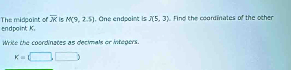 The midpoint of overline JK is M(9,2.5). One endpoint is J(5,3). Find the coordinates of the other 
endpoint K. 
Write the coordinates as decimals or integers.
K=(□ ,□ )