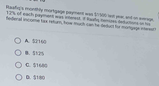 Raafiq's monthly mortgage payment was $1500 last year, and on average,
12% of each payment was interest. If Raafiq itemizes deductions on his
federal income tax return, how much can he deduct for mortgage interest?
A. $2160
B. $125
C. $1680
D. $180