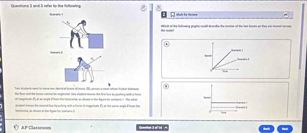 and 3 refer to the following.
Scenarlo 1 Mark for Review
F_0
Which of the following graphs could describe the motion of the two boxes as they are moved across
the room?
ficenario 2
Two students need to move two identical boxes of mass M_0 across a room where friction between 
the floor and the boxes cannot be neglected. One student moves the first box by pushing with a force 
of magnitude F_0 at an angle θ from the horizontal, as shown in the figure for scenario 1. The other
student moves the second box by pulling with a force of magnitude F_0 at the same angle θ from the 
horizontal, as shown in the figure for scenario 2. 
AP Classroom Question 2 of 14 Back Next