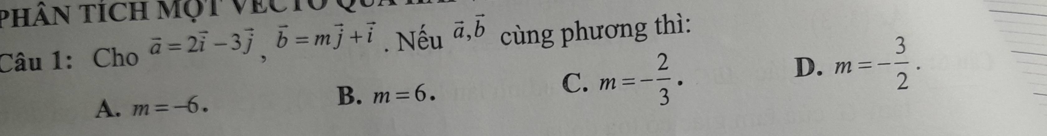 PHâN tícH Một VECTO
Câu 1: Cho vector a=2vector i-3vector j, vector b=mvector j+vector i. Nếu vector a, vector b cùng phương thì:
C. m=- 2/3  ·
D. m=- 3/2 .
A. m=-6.
B. m=6.