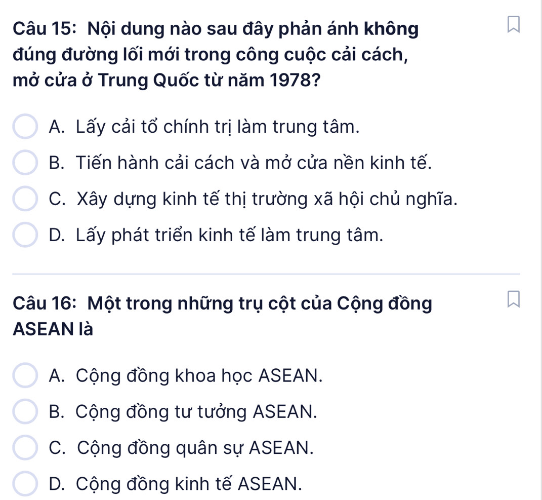 Nội dung nào sau đây phản ánh không
đúng đường lối mới trong công cuộc cải cách,
mở cửa ở Trung Quốc từ năm 1978?
A. Lấy cải tổ chính trị làm trung tâm.
B. Tiến hành cải cách và mở cửa nền kinh tế.
C. Xây dựng kinh tế thị trường xã hội chủ nghĩa.
D. Lấy phát triển kinh tế làm trung tâm.
Câu 16: Một trong những trụ cột của Cộng đồng
ASEAN là
A. Cộng đồng khoa học ASEAN.
B. Cộng đồng tư tưởng ASEAN.
C. Cộng đồng quân sự ASEAN.
D. Cộng đồng kinh tế ASEAN.