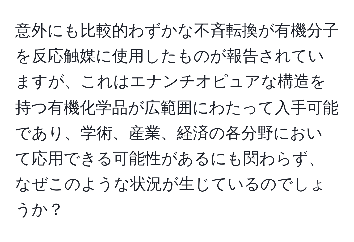 意外にも比較的わずかな不斉転換が有機分子を反応触媒に使用したものが報告されていますが、これはエナンチオピュアな構造を持つ有機化学品が広範囲にわたって入手可能であり、学術、産業、経済の各分野において応用できる可能性があるにも関わらず、なぜこのような状況が生じているのでしょうか？