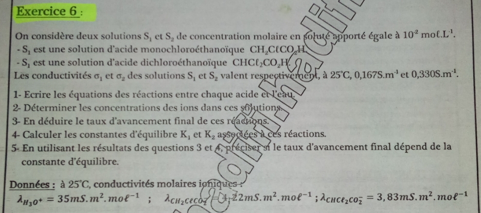 On considère deux solutions S_1 et S_2 de concentration molaire en soluté apporté égale à 10^(-2)moell .L^(-1).
-S_1 est une solution d'acide monochloroéthanoïque CH_2ClCO_2 H
-S_1 est une solution d'acide dichloroéthanoïque CHCell _2CO_2H
Les conductivités sigma _1 et sigma _2 des solutions S_1 et S_2 valent respectivement, à 25°C, 0,167S.m^(-1) et 0,330S.m^(-1). 
1- Ecrire les équations des réactions entre chaque acide et l'eau 
2- Déterminer les concentrations des ions dans ces solutions. 
3- En déduire le taux d'avancement final de ces réactions. 
4 Calculer les constantes d'équilibre K_1 et K_2 associées à ces réactions. 
5- En utilisant les résultats des questions 3 et * 4, préciser si le taux d'avancement final dépend de la 
constante d'équilibre. 
Données : à 25°C 2, conductivités molaires ioniques :
lambda _H_3O^+=35mS.m^2.moell^(-1);lambda _CH_2CeCO_2 y_1.22mS. m^2.moell^(-1);lambda _CHCl_2CO_2^(-=3,83mS.m^2).moell^(-1)