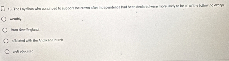 The Loyalists who continued to support the crown after independence had been declared were more likely to be all of the following except
weathly.
from New England.
affiliated with the Anglican Church.
well educated.