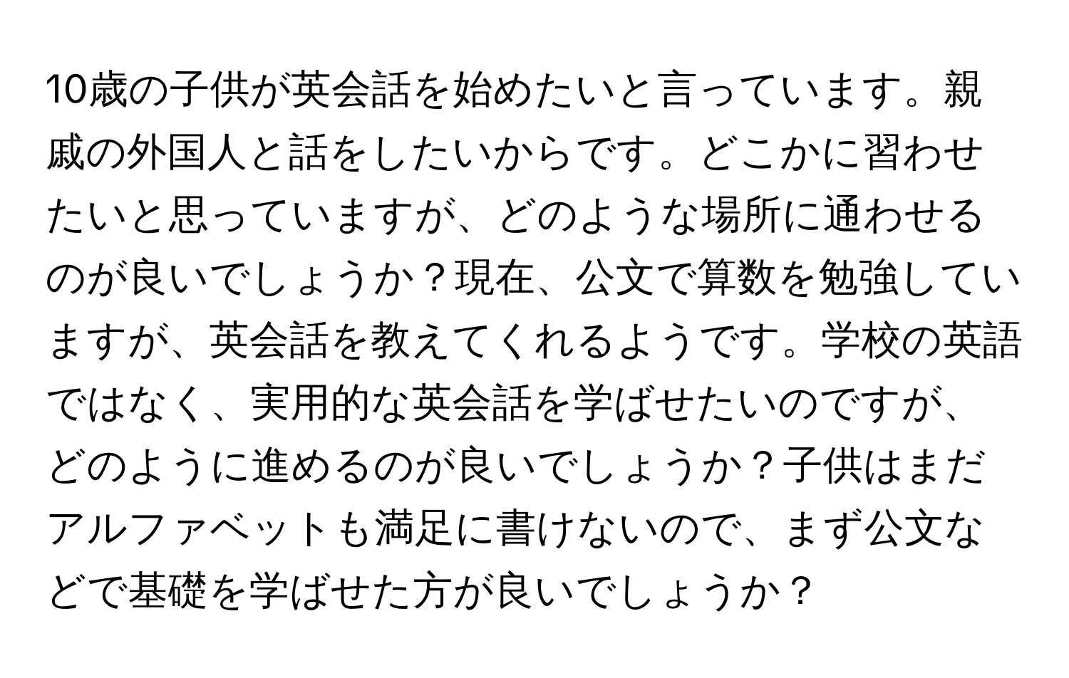 10歳の子供が英会話を始めたいと言っています。親戚の外国人と話をしたいからです。どこかに習わせたいと思っていますが、どのような場所に通わせるのが良いでしょうか？現在、公文で算数を勉強していますが、英会話を教えてくれるようです。学校の英語ではなく、実用的な英会話を学ばせたいのですが、どのように進めるのが良いでしょうか？子供はまだアルファベットも満足に書けないので、まず公文などで基礎を学ばせた方が良いでしょうか？