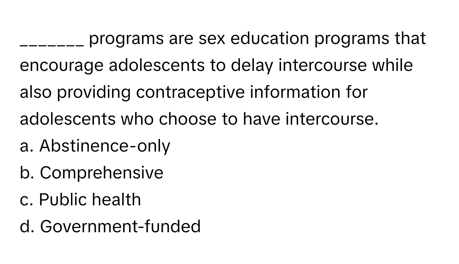 programs are sex education programs that encourage adolescents to delay intercourse while also providing contraceptive information for adolescents who choose to have intercourse.

a. Abstinence-only
b. Comprehensive
c. Public health
d. Government-funded