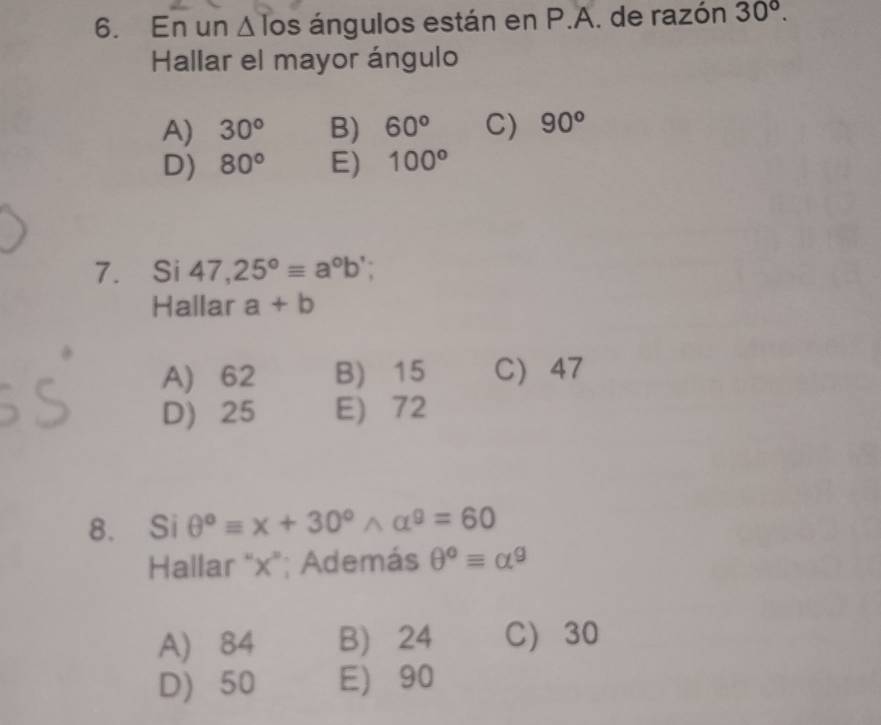 En un Δ los ángulos están en P.A. de razón 30°. 
Hallar el mayor ángulo
A) 30° B) 60° C) 90^o
D) 80° E) 100°
7. Si 47,25°equiv a°b
Hallar a+b
A) 62 B) 15 C 47
D) 25 E) 72
8. Si θ°equiv x+30°wedge alpha°=60
Hallar "x"; Además θ°equiv alpha^9
A) 84 B) 24 C) 30
D) 50 E) 90