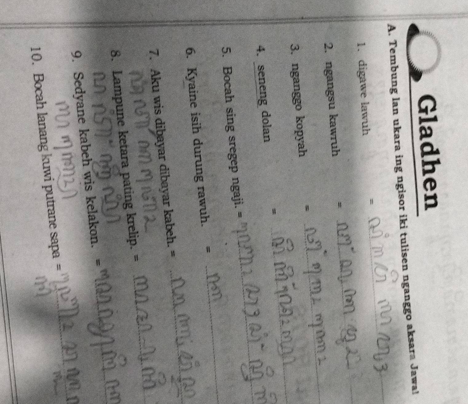 Gladhen 
_ 
A. Tembung lan ukara ing ngisor iki tulisen nganggo aksara Jawa! 
1. digawe lawuh 
= 
_ 
2. ngangsu kawruh 
= 
_ 
3. nganggo kopyah 
= 
_ 
= 
_ 
_ 
4. seneng dolan 
_ 
5. Bocah sing sregep ngaji. = 
6. Kyaine isih durung rawuh. = 
7. Aku wis dibayar dibayar kabeh. = 
_ 
_ 
8. Lampune ketara pating krelip. = 
_ 
_ 
9. Sedyane kabeh wis kelakon. = 
10. Bocah lanang kuwi putrane sapa =