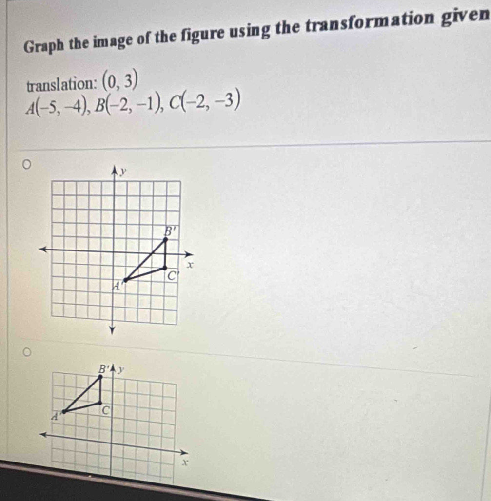 Graph the image of the figure using the transformation given
translation: (0,3)
A(-5,-4),B(-2,-1),C(-2,-3)