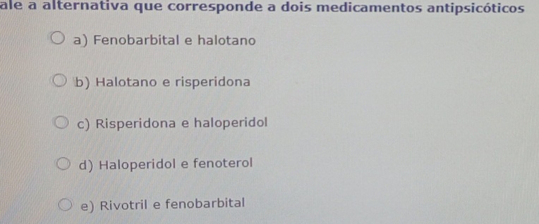 ale a alternativa que corresponde a dois medicamentos antipsicóticos
a) Fenobarbital e halotano
b) Halotano e risperidona
c) Risperidona e haloperidol
d) Haloperidol e fenoterol
e) Rivotril e fenobarbital