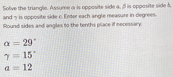 Solve the triangle. Assume α is opposite side a, β is opposite side b, 
andγ is opposite side c. Enter each angle measure in degrees. 
Round sides and angles to the tenths place if necessary.
alpha =29°
gamma =15°
a=12