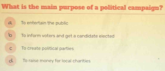 What is the main purpose of a political campaign?
To entertain the public
To inform voters and get a candidate elected
c To create political parties
d To raise money for local charities