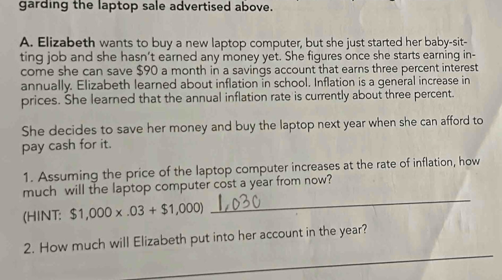 garding the laptop sale advertised above. 
A. Elizabeth wants to buy a new laptop computer, but she just started her baby-sit- 
ting job and she hasn't earned any money yet. She figures once she starts earning in- 
come she can save $90 a month in a savings account that earns three percent interest 
annually. Elizabeth learned about inflation in school. Inflation is a general increase in 
prices. She learned that the annual inflation rate is currently about three percent. 
She decides to save her money and buy the laptop next year when she can afford to 
pay cash for it. 
1. Assuming the price of the laptop computer increases at the rate of inflation, how 
much will the laptop computer cost a year from now? 
(HINT: $1,000* .03+$1,000)
_ 
_ 
2. How much will Elizabeth put into her account in the year?